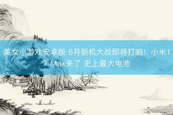 美女小游戏安卓版 5月新机大战即将打响！小米17 Max来了 史上最大电池