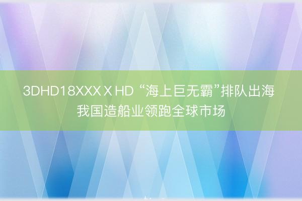 3DHD18XXXⅩHD “海上巨无霸”排队出海 我国造船业领跑全球市场