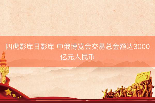 四虎影库日影库 中俄博览会交易总金额达3000亿元人民币