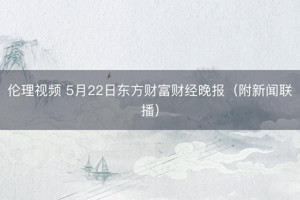 伦理视频 5月22日东方财富财经晚报（附新闻联播）