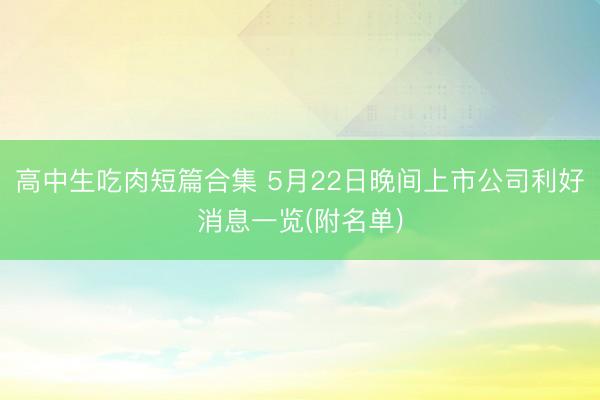 高中生吃肉短篇合集 5月22日晚间上市公司利好消息一览(附名单)