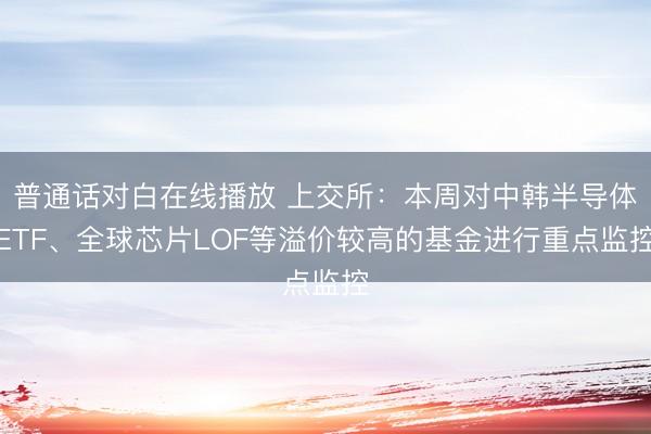 普通话对白在线播放 上交所：本周对中韩半导体ETF、全球芯片LOF等溢价较高的基金进行重点监控