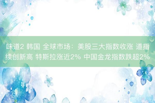 味道2 韩国 全球市场：美股三大指数收涨 道指续创新高 特斯拉涨近2% 中国金龙指数跌超2%