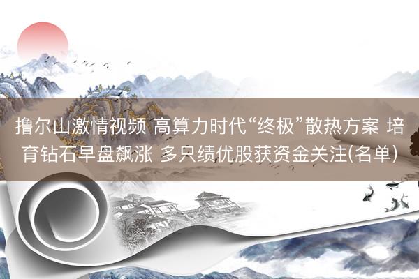撸尔山激情视频 高算力时代“终极”散热方案 培育钻石早盘飙涨 多只绩优股获资金关注(名单)