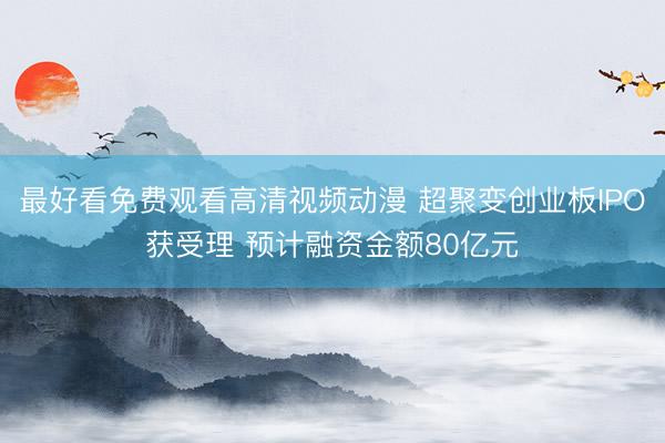 最好看免费观看高清视频动漫 超聚变创业板IPO获受理 预计融资金额80亿元