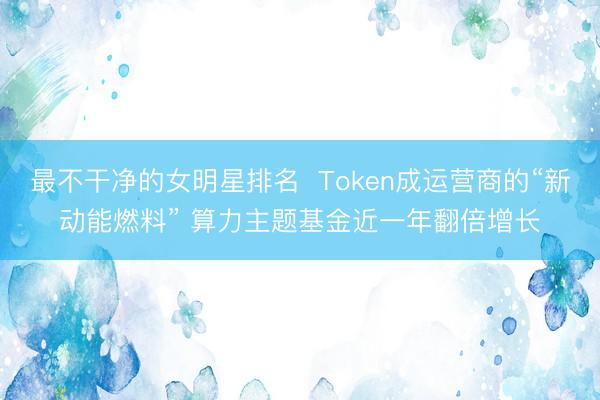 最不干净的女明星排名  Token成运营商的“新动能燃料” 算力主题基金近一年翻倍增长