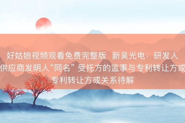 好姑娘视频观看免费完整版  新吴光电：研发人员与终端供应商发明人“同名” 受托方的监事与专利转让方或关系待解