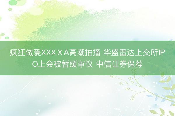 疯狂做爰XXXⅩA高潮抽搐 华盛雷达上交所IPO上会被暂缓审议 中信证券保荐
