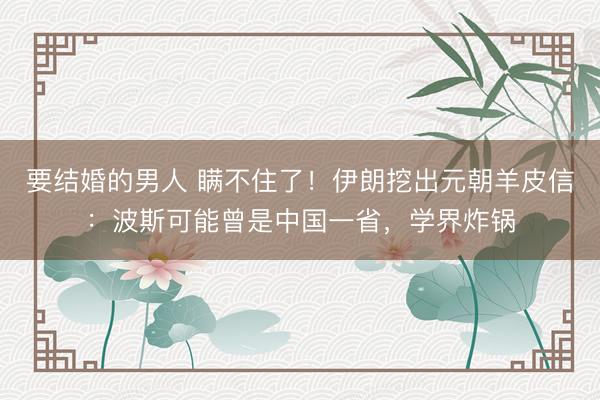 要结婚的男人 瞒不住了！伊朗挖出元朝羊皮信：波斯可能曾是中国一省，学界炸锅