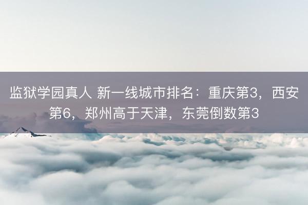 监狱学园真人 新一线城市排名：重庆第3，西安第6，郑州高于天津，东莞倒数第3