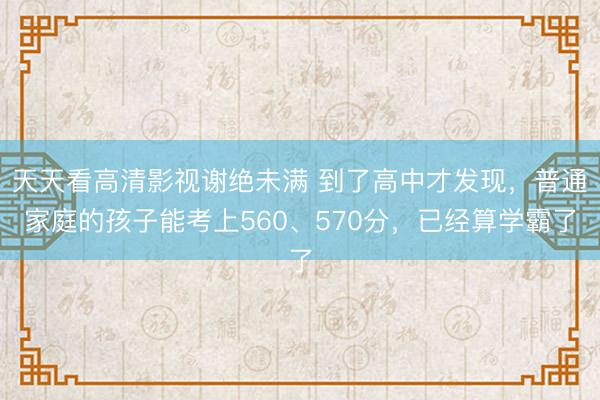 天天看高清影视谢绝未满 到了高中才发现，普通家庭的孩子能考上560、570分，已经算学霸了