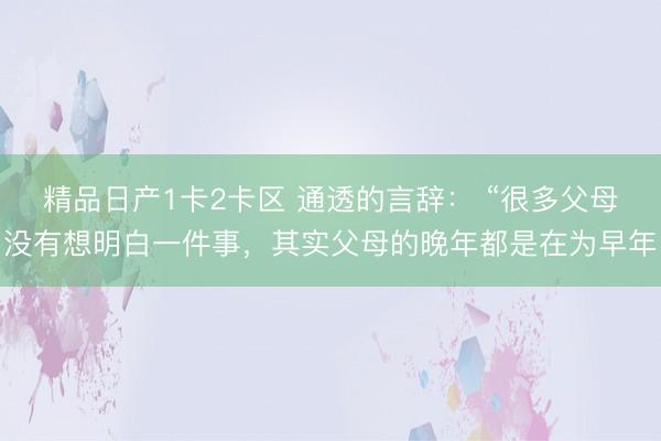 精品日产1卡2卡区 通透的言辞： “很多父母没有想明白一件事，其实父母的晚年都是在为早年