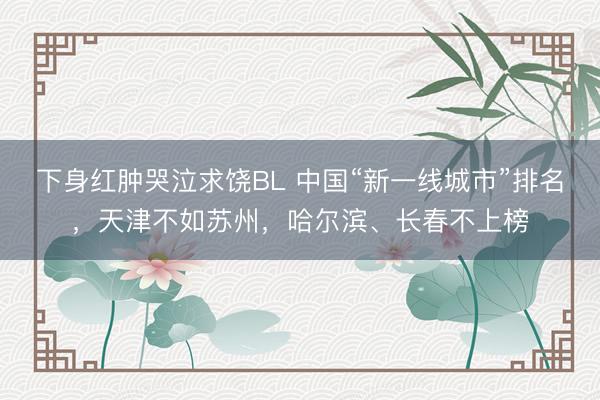 下身红肿哭泣求饶BL 中国“新一线城市”排名，天津不如苏州，哈尔滨、长春不上榜