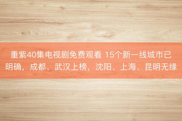 重紫40集电视剧免费观看 15个新一线城市已明确,成都、武汉上榜,沈阳、上海、昆明无缘