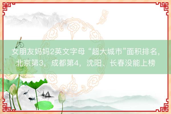 女朋友妈妈2英文字母 “超大城市”面积排名，北京第3，成都第4，沈阳、长春没能上榜