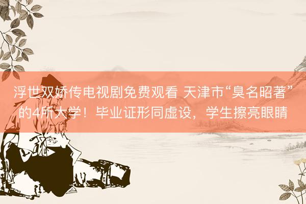浮世双娇传电视剧免费观看 天津市“臭名昭著”的4所大学！毕业证形同虚设，学生擦亮眼睛