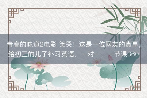 青春的味道2电影 笑哭！这是一位网友的真事，给初三的儿子补习英语，一对一，一节课360