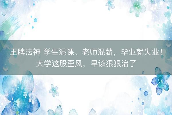 王牌法神 学生混课、老师混薪，毕业就失业！大学这股歪风，早该狠狠治了