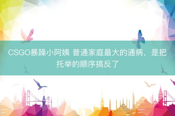 CSGO暴躁小阿姨 普通家庭最大的通病，是把托举的顺序搞反了