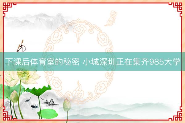 下课后体育室的秘密 小城深圳正在集齐985大学