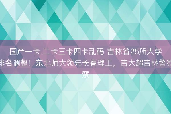 国产一卡 二卡三卡四卡乱码 吉林省25所大学排名调整！东北师大领先长春理工，吉大超吉林警察