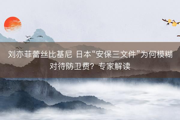 刘亦菲蕾丝比基尼 日本“安保三文件”为何模糊对待防卫费？专家解读