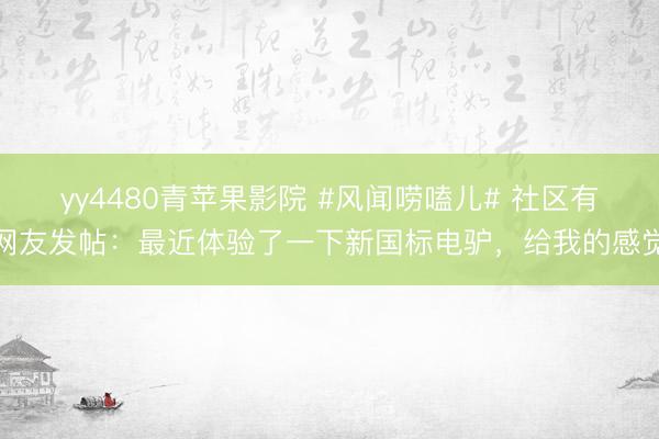 yy4480青苹果影院 #风闻唠嗑儿# 社区有网友发帖：最近体验了一下新国标电驴，给我的感觉