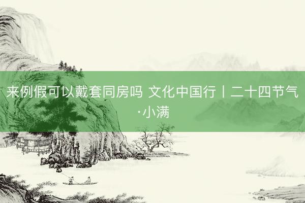 来例假可以戴套同房吗 文化中国行丨二十四节气·小满