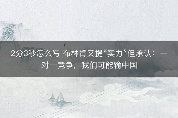 2分3秒怎么写 布林肯又提“实力”但承认：一对一竞争，我们可能输中国