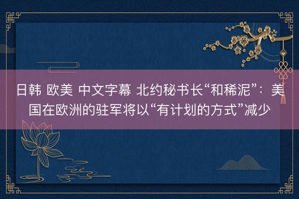 日韩 欧美 中文字幕 北约秘书长“和稀泥”：美国在欧洲的驻军将以“有计划的方式”减少