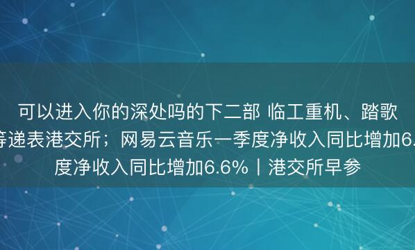 可以进入你的深处吗的下二部 临工重机、踏歌智行、领益智造等递表港交所；网易云音乐一季度净收入同比增加6.6%丨港交所早参