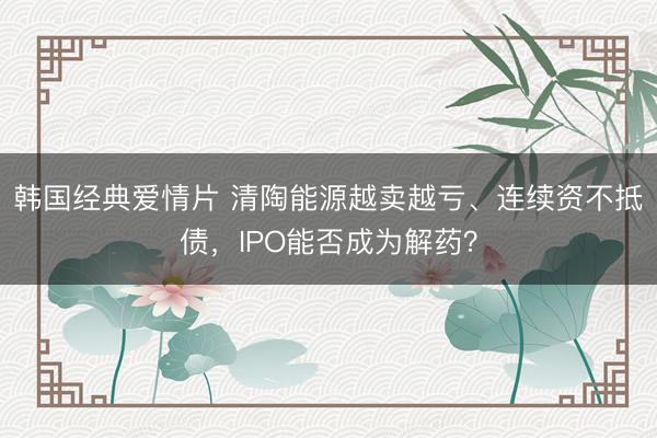 韩国经典爱情片 清陶能源越卖越亏、连续资不抵债，IPO能否成为解药？