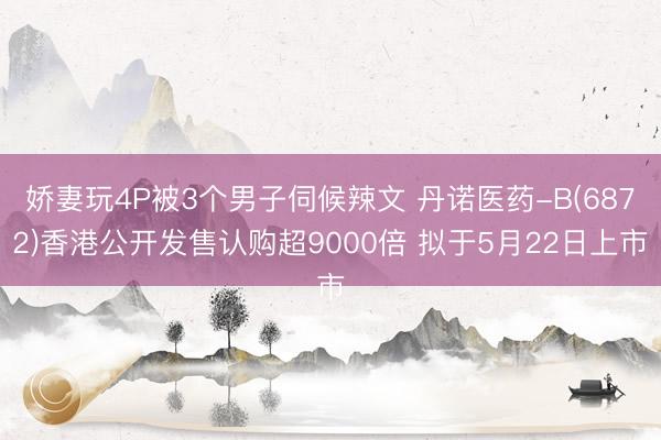 娇妻玩4P被3个男子伺候辣文 丹诺医药-B(6872)香港公开发售认购超9000倍 拟于5月22日上市