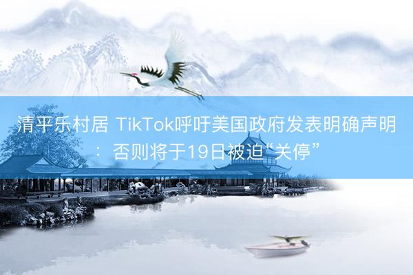 清平乐村居 TikTok呼吁美国政府发表明确声明：否则将于19日被迫“关停”
