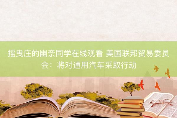 摇曳庄的幽奈同学在线观看 美国联邦贸易委员会：将对通用汽车采取行动