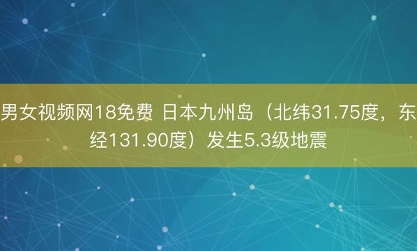 男女视频网18免费 日本九州岛（北纬31.75度，东经131.90度）发生5.3级地震