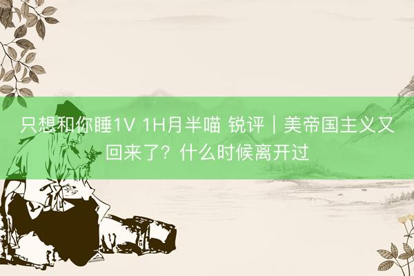 只想和你睡1V 1H月半喵 锐评｜美帝国主义又回来了？什么时候离开过