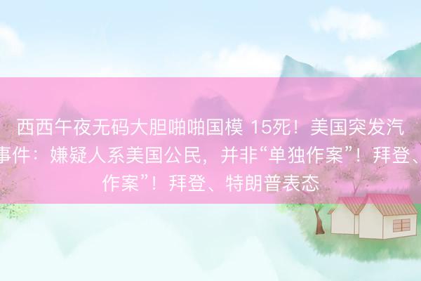 西西午夜无码大胆啪啪国模 15死！美国突发汽车冲撞人群事件：嫌疑人系美国公民，并非“单独作案”！拜登、特朗普表态