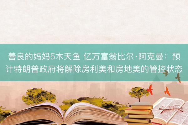 善良的妈妈5木天鱼 亿万富翁比尔·阿克曼：预计特朗普政府将解除房利美和房地美的管控状态