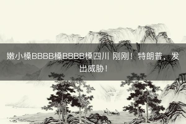嫩小槡BBBB槡BBBB槡四川 刚刚！特朗普，发出威胁！