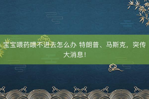 宝宝喂药喂不进去怎么办 特朗普、马斯克，突传大消息！