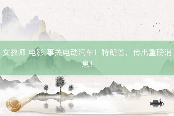 女教师 电影 事关电动汽车！特朗普，传出重磅消息！