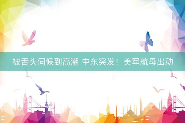 被舌头伺候到高潮 中东突发！美军航母出动