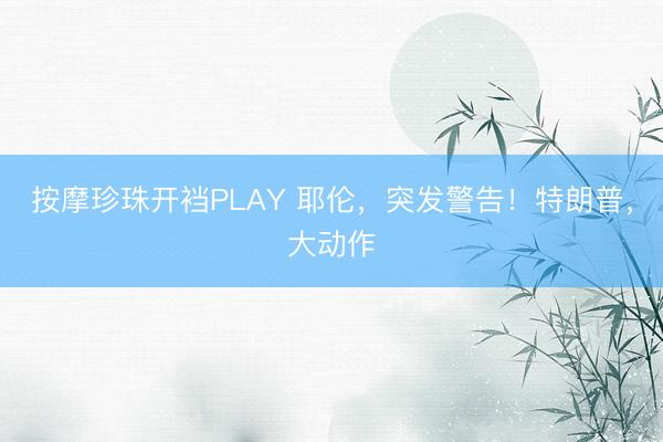 按摩珍珠开裆PLAY 耶伦，突发警告！特朗普，大动作