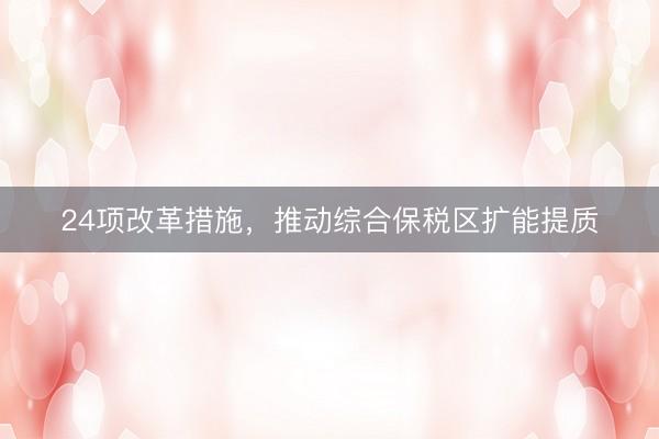 24项改革措施，推动综合保税区扩能提质