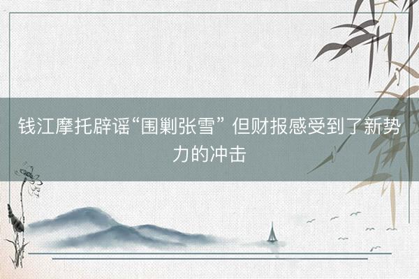 钱江摩托辟谣“围剿张雪” 但财报感受到了新势力的冲击