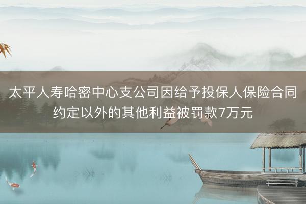 太平人寿哈密中心支公司因给予投保人保险合同约定以外的其他利益被罚款7万元