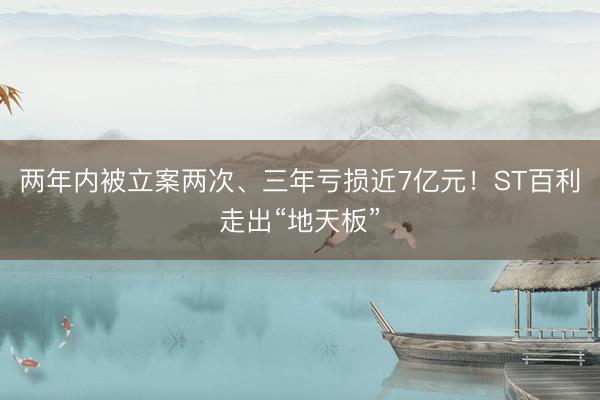 两年内被立案两次、三年亏损近7亿元！ST百利走出“地天板”