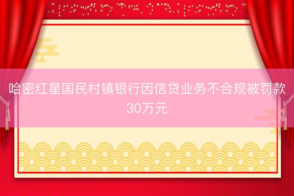 哈密红星国民村镇银行因信贷业务不合规被罚款30万元