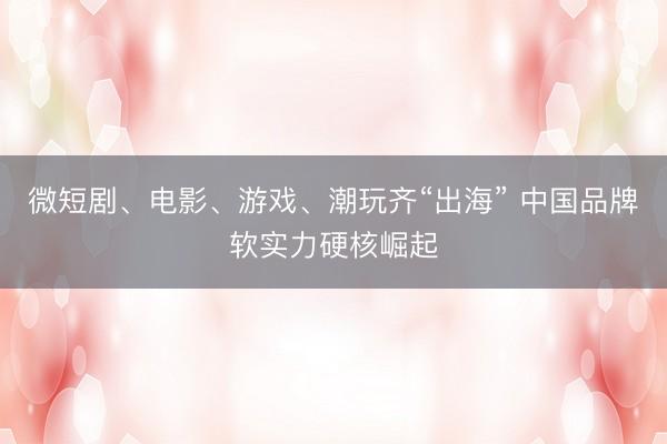 微短剧、电影、游戏、潮玩齐“出海” 中国品牌软实力硬核崛起